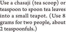 Use a chasaji (tea scoop) or teaspoon to spoon tea leaves into a small teapot. (Use 8 grams for two people, about 2 teaspoonfuls.)