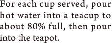 For each cup served, pour hot water into a teacup to about 80% full, then pour into the teapot.